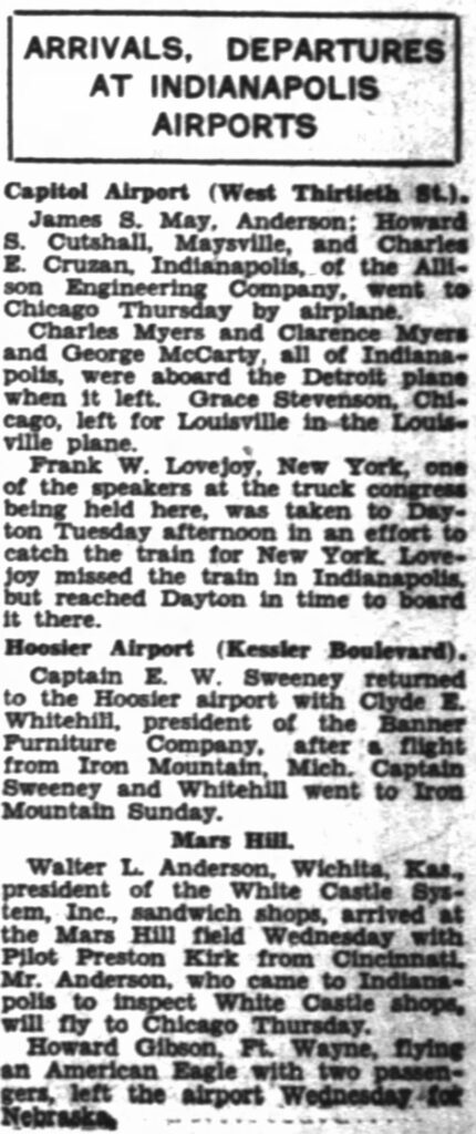 ARRIVALS, DEPARTURES AT INDIANAPOLIS AIRPORTS -- Capitol Airport (West Thirtieth St.): James S. May, Anderson; Howard S. Cutshall, Maysville, and Charles E. Cruzan, Indianapolis, of the Allison Engineering Company, went to Chicago Thursday by airplane. Charles Myers and Clarence Myers and George McCarty, all of Indianapolis, were aboard the Detroit plane when it left. Grace Stevenson, Chicago, left for Louisville in the Louisville plane. Frank W. Lovejoy, New York, one of the speakers at the truck congress being held here, was taken to Dayton Tuesday afternoon in an effort to catch the train for New York. Lovejoy missed the train in Indianapolis but reached Dayton in time to board it there. -- Hoosier Airport (Kessler Boulevard): Captain E. W. Sweeney returned to the Hoosier airport with Clyde E. Whitehill, president of the Banner Furniture Company, after a flight from Iron Mountain, Mich. Captain Sweeney and Whitehill went to Iron Mountain Sunday. -- Mars Hill: Walter L. Anderson, Wichita, Kas., president of the White Castle System, Inc., sandwich shops, arrived at the Mars Hill field Wednesday with Pilot Preston Kirk from Cincinnati. Mr. Anderson, who came to Indianapolis to inspect White Castle shops, will fly to Chicago Thursday. Howard Gibson, Ft. Wayne, flying an American Eagle with two passengers, left the airport Wednesday for Nebraska.